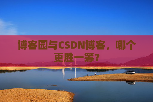 博客园与CSDN博客，哪个更胜一筹？